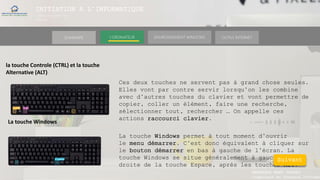 INITIATION A L’INFORMATIQUE
Session(janvier-
mars)
SOMMAIRE ENVIRONNEMENT WINDOWS OUTILS INTERNETL’ORDINATEUR
MANAKAKA MANY PHARES
Ingénieur en Travaux Informat
la touche Controle (CTRL) et la touche
Alternative (ALT)
Ces deux touches ne servent pas à grand chose seules.
Elles vont par contre servir lorsqu’on les combine
avec d’autres touches du clavier et vont permettre de
copier, coller un élément, faire une recherche,
sélectionner tout, rechercher … On appelle ces
actions raccourci clavier.
La touche Windows
La touche Windows permet à tout moment d’ouvrir
le menu démarrer. C’est donc équivalent à cliquer sur
le bouton démarrer en bas à gauche de l’écran. La
touche Windows se situe généralement à gauche et à
droite de la touche Espace, après les touches Alt.
Suivant
 