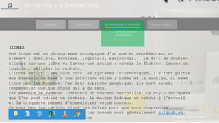 INITIATION A L’INFORMATIQUE
Session(janvier-
mars)
SOMMAIRE ENVIRONNEMENT WINDOWS OUTILS INTERNETL’ORDINATEUR
MANAKAKA MANY PHARES
Ingénieur en Travaux Informat
Software (Systèmes
d’exploitations)
► Windows 10
ICONES
Une icône est un pictogramme accompagné d'un nom et représentant un
élément : dossiers, fichiers, logiciels, raccourcis... le fait de double-
cliquer sur une icône va lancer une action : ouvrir le fichier, lancer un
logiciel, afficher un contenu.
L’icone est utilisée dans tous les systèmes informatiques, ils font partie
des éléments de base d’une interface entre l’homme et la machine, au même
titre que les boutons. Par leur approche graphique, ils sont sensés
représenter quelque chose qui a du sens.
Par exemple le cadenas indiquera un contenu verrouillé. Le stylo indiquera
que l’on peut éditer un contenu. La maison indique un retour à l’accueil
et la disquette permet d’enregistrer votre contenu.
Ce sont des indications visuelles faites pour que vous compreniez
rapidement le sens de l’action. Les icônes sont généralement cliquables,
pour justement lancer cette action
 