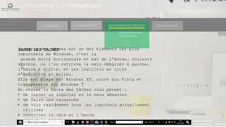 INITIATION A L’INFORMATIQUE
Session(janvier-
mars)
SOMMAIRE ENVIRONNEMENT WINDOWS OUTILS INTERNETL’ORDINATEUR
MANAKAKA MANY PHARES
Ingénieur en Travaux Informat
Software (Systèmes
d’exploitations)
► Windows 10
BARRE DES TACHESla barre des tâches est un des éléments les plus
importants de Windows, c'est la
grande barre horizontale en bas de l'écran, toujours
visible, où l'on retrouve le menu démarrer à gauche,
l'heure à droite, et les logiciels en cours
d'exécution au milieu.
Elle est bleue sur Windows XP, noire sur Vista et
transparente sur Windows 7
En résumé la barre des tâches vous permet :
• de lancer un logiciel et le menu démarrer
• de faire une recherche
• de voir rapidement tous les logiciels actuellement
utilisés
• consulter la date et l’heure
• régler le volume
 