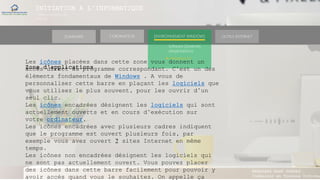 INITIATION A L’INFORMATIQUE
Session(janvier-
mars)
SOMMAIRE ENVIRONNEMENT WINDOWS OUTILS INTERNETL’ORDINATEUR
MANAKAKA MANY PHARES
Ingénieur en Travaux Informat
Software (Systèmes
d’exploitations)
► Windows 10
Zone d’applications
Les icônes placées dans cette zone vous donnent un
accès direct au programme correspondant. C’est un des
éléments fondamentaux de Windows . A vous de
personnaliser cette barre en plaçant les logiciels que
vous utilisez le plus souvent, pour les ouvrir d’un
seul clic.
Les icônes encadrées désignent les logiciels qui sont
actuellement ouverts et en cours d’exécution sur
votre ordinateur.
Les icônes encadrées avec plusieurs cadres indiquent
que le programme est ouvert plusieurs fois, par
exemple vous avez ouvert 2 sites Internet en même
temps.
Les icônes non encadrées désignent les logiciels qui
ne sont pas actuellement ouvert. Vous pouvez placer
des icônes dans cette barre facilement pour pouvoir y
avoir accès quand vous le souhaitez. On appelle ça
 