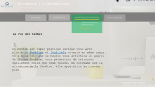 INITIATION A L’INFORMATIQUE
Session(janvier-
mars)
SOMMAIRE ENVIRONNEMENT WINDOWS OUTILS INTERNETL’ORDINATEUR
MANAKAKA MANY PHARES
Ingénieur en Travaux Informat
Software (Systèmes
d’exploitations)
► Windows 10
La Vue des taches
Ce bouton est super pratique lorsque vous avez
plusieurs fenêtres et logiciels ouverts en même temps.
Un simple clic sur ce bouton vous affichera un aperçu
de chaque fenêtre, vous permettant de retrouver
facilement celle que vous voulez. En cliquant sur la
miniature de la fenêtre, elle apparaitra au premier
plan.
 