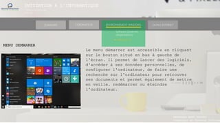 INITIATION A L’INFORMATIQUE
Session(janvier-
mars)
SOMMAIRE ENVIRONNEMENT WINDOWS OUTILS INTERNETL’ORDINATEUR
MANAKAKA MANY PHARES
Ingénieur en Travaux Informat
Software (Systèmes
d’exploitations)
► Windows 10
MENU DEMARRER
Le menu démarrer est accessible en cliquant
sur le bouton situé en bas à gauche de
l'écran. Il permet de lancer des logiciels,
d'accéder à ses données personnelles, de
configurer l'ordinateur, de faire une
recherche sur l'ordinateur pour retrouver
ses documents et permet également de mettre
en veille, redémarrer ou éteindre
l'ordinateur.
 