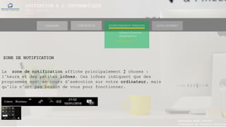 INITIATION A L’INFORMATIQUE
Session(janvier-
mars)
SOMMAIRE ENVIRONNEMENT WINDOWS OUTILS INTERNETL’ORDINATEUR
MANAKAKA MANY PHARES
Ingénieur en Travaux Informat
Software (Systèmes
d’exploitations)
► Windows 10
ZONE DE NOTIFICATION
La zone de notification affiche principalement 2 choses :
l’heure et des petites icônes. Ces icônes indiquent que des
programmes sont en cours d’exécution sur votre ordinateur, mais
qu’ils n’ont pas besoin de vous pour fonctionner.
 