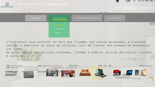 INITIATION A L’INFORMATIQUE
Session(janvier-
mars)
SOMMAIRE ENVIRONNEMENT WINDOWS OUTILS INTERNETL’ORDINATEUR
► Historique
L‘ordinateur nous provient du fait que l'homme, par nature paresseux, a toujours
cherché à améliorer sa façon de calculer, afin de limiter ses erreurs et économiser
son temps.
En effet Depuis des milliers d’années, l'homme a créé et utilisé des outils l’aidant
à calculer.
700 (le boulier) 1642 machines à calculer 1946 ENIAC 1965 IBM 360 1976 Apple 1
1981 IBM PC L’ordinateur Aujourd’hui
(la Pascaline)
(1Mhz 4ko RAM) (4MHZ) 2017 (DESKTOP LAPTOP TABLETTE SMARTHPHONE)
(Temps)
Vocabulaire
Matériel
MANAKAKA MANY PHARES
Ingénieur en Travaux Informat
 