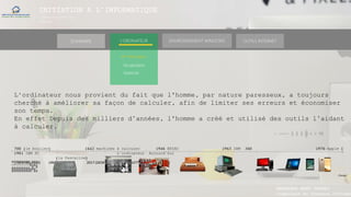 INITIATION A L’INFORMATIQUE
Session(janvier-
mars)
SOMMAIRE ENVIRONNEMENT WINDOWS OUTILS INTERNETL’ORDINATEUR
► Historique
L‘ordinateur nous provient du fait que l'homme, par nature paresseux, a toujours
cherché à améliorer sa façon de calculer, afin de limiter ses erreurs et économiser
son temps.
En effet Depuis des milliers d’années, l'homme a créé et utilisé des outils l’aidant
à calculer.
700 (le boulier) 1642 machines à calculer 1946 ENIAC 1965 IBM 360 1976 Apple 1
1981 IBM PC L’ordinateur Aujourd’hui
(la Pascaline)
(1Mhz 4ko RAM) (4MHZ) 2017 (DESKTOP LAPTOP TABLETTE SMARTHPHONE)
(Temps)
Vocabulaire
Matériel
MANAKAKA MANY PHARES
Ingénieur en Travaux Informat
 