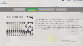 INITIATION A L’INFORMATIQUE
Session(janvier-
mars)
SOMMAIRE ENVIRONNEMENT WINDOWS OUTILS INTERNETL’ORDINATEUR
LE BOULIER (700)
Le boulier est un outil servant à calculer formé
d’un cadre rectangulaire muni de tiges sur
lesquelles coulissent des boules.
Les bouliers permettent d'effectuer le calcul des
opérations : additions, soustractions, multiplicati
ons et divisions, mais aussi d'écrire des nombres.
 