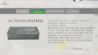 INITIATION A L’INFORMATIQUE
Session(janvier-
mars)
SOMMAIRE ENVIRONNEMENT WINDOWS OUTILS INTERNETL’ORDINATEUR
LA PASCALINE(1642)
MANAKAKA MANY PHARES
Ingénieur en Travaux Informatiques
La Pascaline fut la seule machine à
calculer opérationnelle
au XVIIe siècle.
Empruntés aux machines de force (moulin
à eau, horloge de clocher) que Pascal
avait adaptés et miniaturisés pour sa
machine, La Pascaline pouvait
Effectuer des additions des
soustractions des multiplications et
des divisions
 