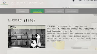 INITIATION A L’INFORMATIQUE
Session(janvier-
mars)
SOMMAIRE ENVIRONNEMENT WINDOWS OUTILS INTERNETL’ORDINATEUR
L’ENIAC (1946)
L'ENIAC (acronyme de l'expression
anglaise Electronic Numerical Integrator
And Computer), est le
premier ordinateur entièrement électroniq
ue. Il peut être reprogrammé pour
résoudre, en principe, tous les problèmes
calculatoires.
 