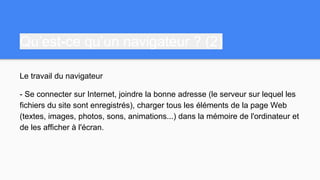Qu’est-ce qu’un navigateur ? (2)
Le travail du navigateur
- Se connecter sur Internet, joindre la bonne adresse (le serveur sur lequel les
fichiers du site sont enregistrés), charger tous les éléments de la page Web
(textes, images, photos, sons, animations...) dans la mémoire de l'ordinateur et
de les afficher à l'écran.
 