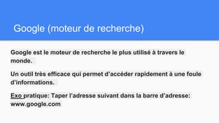 Google (moteur de recherche)
Google est le moteur de recherche le plus utilisé à travers le
monde.
Un outil très efficace qui permet d’accéder rapidement à une foule
d’informations.
Exo pratique: Taper l’adresse suivant dans la barre d’adresse:
www.google.com
 