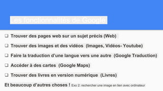 Les fonctionnalités de Google
 Trouver des pages web sur un sujet précis (Web)
 Trouver des images et des vidéos (Images, Vidéos- Youtube)
 Faire la traduction d’une langue vers une autre (Google Traduction)
 Accéder à des cartes (Google Maps)
 Trouver des livres en version numérique (Livres)
Et beaucoup d’autres choses ! Exo 2: rechercher une image en lien avec ordinateur
 