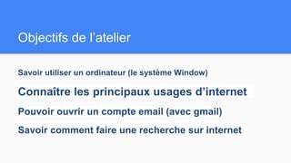 Objectifs de l’atelier
Savoir utiliser un ordinateur (le système Window)
Connaître les principaux usages d’internet
Pouvoir ouvrir un compte email (avec gmail)
Savoir comment faire une recherche sur internet
 