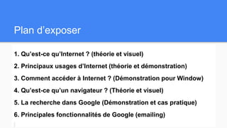 Plan d’exposer
1. Qu’est-ce qu’Internet ? (théorie et visuel)
2. Principaux usages d’Internet (théorie et démonstration)
3. Comment accéder à Internet ? (Démonstration pour Window)
4. Qu’est-ce qu’un navigateur ? (Théorie et visuel)
5. La recherche dans Google (Démonstration et cas pratique)
6. Principales fonctionnalités de Google (emailing)
 
