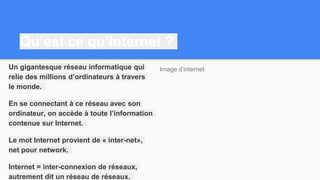 Qu’est ce qu’Internet ?
Un gigantesque réseau informatique qui
relie des millions d’ordinateurs à travers
le monde.
En se connectant à ce réseau avec son
ordinateur, on accède à toute l’information
contenue sur Internet.
Le mot Internet provient de « inter-net»,
net pour network.
Internet = inter-connexion de réseaux,
autrement dit un réseau de réseaux.
Image d’internet
 