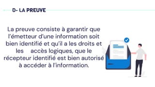 D- LA PREUVE
La preuve consiste à garantir que
l’émetteur d’une information soit
bien identifié et qu’il a les droits et
les accès logiques, que le
récepteur identifié est bien autorisé
à accéder à l’information.
 