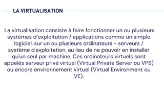 LA VIRTUALISATION
La virtualisation consiste à faire fonctionner un ou plusieurs
systèmes d’exploitation / applications comme un simple
logiciel, sur un ou plusieurs ordinateurs - serveurs /
système d'exploitation, au lieu de ne pouvoir en installer
qu'un seul par machine. Ces ordinateurs virtuels sont
appelés serveur privé virtuel (Virtual Private Server ou VPS)
ou encore environnement virtuel (Virtual Environment ou
VE).
 