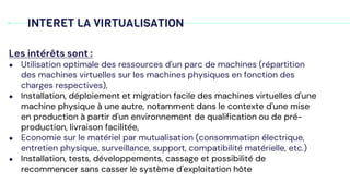 INTERET LA VIRTUALISATION
Les intérêts sont :
● Utilisation optimale des ressources d'un parc de machines (répartition
des machines virtuelles sur les machines physiques en fonction des
charges respectives),
● Installation, déploiement et migration facile des machines virtuelles d'une
machine physique à une autre, notamment dans le contexte d'une mise
en production à partir d'un environnement de qualification ou de pré-
production, livraison facilitée,
● Economie sur le matériel par mutualisation (consommation électrique,
entretien physique, surveillance, support, compatibilité matérielle, etc.)
● Installation, tests, développements, cassage et possibilité de
recommencer sans casser le système d'exploitation hôte
 