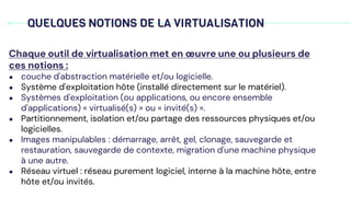 QUELQUES NOTIONS DE LA VIRTUALISATION
Chaque outil de virtualisation met en œuvre une ou plusieurs de
ces notions :
● couche d'abstraction matérielle et/ou logicielle.
● Système d'exploitation hôte (installé directement sur le matériel).
● Systèmes d'exploitation (ou applications, ou encore ensemble
d'applications) « virtualisé(s) » ou « invité(s) ».
● Partitionnement, isolation et/ou partage des ressources physiques et/ou
logicielles.
● Images manipulables : démarrage, arrêt, gel, clonage, sauvegarde et
restauration, sauvegarde de contexte, migration d'une machine physique
à une autre.
● Réseau virtuel : réseau purement logiciel, interne à la machine hôte, entre
hôte et/ou invités.
 