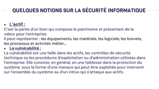 QUELQUES NOTIONS SUR LA SÉCURITÉ INFORMATIQUE
● L’actif :
C’est la partie d’un bien qui compose le patrimoine et présentant de la
valeur pour l’entreprise.
Il peut représenter : les équipements, les matériels, les logiciels, les brevets,
les processus et activités métier…
● La vulnérabilité :
La vulnérabilité est une faille dans les actifs, les contrôles de sécurité
technique ou les procédures d’exploitation ou d’administration utilisées dans
l’entreprise. Elle consiste, en général, en une faiblesse dans la protection du
système, sous la forme d’une menace qui peut être exploitée pour intervenir
sur l’ensemble du système ou d’un intrus qui s’attaque aux actifs.
 
