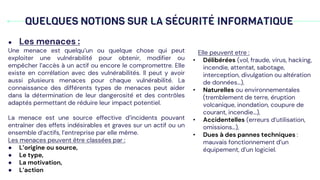 QUELQUES NOTIONS SUR LA SÉCURITÉ INFORMATIQUE
● Les menaces :
Une menace est quelqu’un ou quelque chose qui peut
exploiter une vulnérabilité pour obtenir, modifier ou
empêcher l’accès à un actif ou encore le compromettre. Elle
existe en corrélation avec des vulnérabilités. Il peut y avoir
aussi plusieurs menaces pour chaque vulnérabilité. La
connaissance des différents types de menaces peut aider
dans la détermination de leur dangerosité et des contrôles
adaptés permettant de réduire leur impact potentiel.
La menace est une source effective d’incidents pouvant
entraîner des effets indésirables et graves sur un actif ou un
ensemble d’actifs, l’entreprise par elle même.
Les menaces peuvent être classées par :
● L’origine ou source,
● Le type,
● La motivation,
● L’action
Elle peuvent etre :
• Délibérées (vol, fraude, virus, hacking,
incendie, attentat, sabotage,
interception, divulgation ou altération
de données…),
• Naturelles ou environnementales
(tremblement de terre, éruption
volcanique, inondation, coupure de
courant, incendie...),
• Accidentelles (erreurs d’utilisation,
omissions…),
• Dues à des pannes techniques :
mauvais fonctionnement d’un
équipement, d’un logiciel.
 