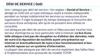 DÉNI DE SERVICE ( DoS)
Une « attaque par déni de service » (en anglais « Denial of Service »,
abrégé en DoS) est un type d'attaque visant à rendre indisponible
pendant un temps indéterminé les services ou ressources d'une
organisation. Il s'agit la plupart du temps d'attaques à l'encontre des
serveurs d'une entreprise, afin qu'ils ne puissent être utilisés et
consultés.
Les attaques par déni de service sont un fléau pouvant toucher tout
serveur d'entreprise ou tout particulier relié à internet. Le but d'une
telle attaque n'est pas de récupérer ou d'altérer des données, mais
de nuire à la réputation de sociétés ayant une présence sur
internet et éventuellement de nuire à leur fonctionnement si leur
activité repose sur un système d'information.
La plupart des attaques par déni de service exploitent des failles liées
à l'implémentation d'un protocole du modèle TCP/IP.
 