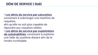 DÉNI DE SERVICE ( DoS)
• Les dénis de service par saturation,
consistant à submerger une machine de
requêtes,
afin qu'elle ne soit plus capable de
répondre aux requêtes réelles
• Les dénis de service par exploitation
de vulnérabilités, consistant à exploiter
une faille du système distant afin de le
rendre inutilisable.
 
