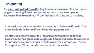 IP Spoofing
L'« usurpation d'adresse IP » (également appelé mystification ou en
anglais spoofing IP) est une technique consistant à remplacer
l'adresse IP de l'expéditeur IP par l'adresse IP d'une autre machine.
Il ne s'agit pas pour autant d'un changement d'adresse IP, mais d'une
mascarade de l'adresse IP au niveau des paquets émis.
En effet, un système pare-feu (en anglais firewall) fonctionne la
plupart du temps grâce à des règles de filtrage indiquant les adresses
IP autorisées à communiquer avec les machines internes au réseau.
L’usurpation d’IP permet de contourner le mur de feu.
 