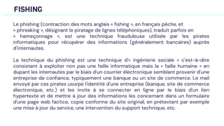 FISHING
Le phishing (contraction des mots anglais « fishing », en français pêche, et
« phreaking », désignant le piratage de lignes téléphoniques), traduit parfois en
« hameçonnage », est une technique frauduleuse utilisée par les pirates
informatiques pour récupérer des informations (généralement bancaires) auprès
d'internautes.
La technique du phishing est une technique d'« ingénierie sociale » c'est-à-dire
consistant à exploiter non pas une faille informatique mais la « faille humaine » en
dupant les internautes par le biais d'un courrier électronique semblant provenir d'une
entreprise de confiance, typiquement une banque ou un site de commerce. Le mail
envoyé par ces pirates usurpe l'identité d'une entreprise (banque, site de commerce
électronique, etc.) et les invite à se connecter en ligne par le biais d'un lien
hypertexte et de mettre à jour des informations les concernant dans un formulaire
d'une page web factice, copie conforme du site original, en prétextant par exemple
une mise à jour du service, une intervention du support technique, etc.
 