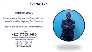 FORMATEUR
Léandre YEBOUE
Entrepreneur, Formateur, Spécialiste en
transformation digitale, Conférencier
Ingénieur en Sciences Informatique
Contact:
+225 0758314685
leandre.yeboue@qenium.com
leandref1@gmail.com
@yeboueleandre
 
