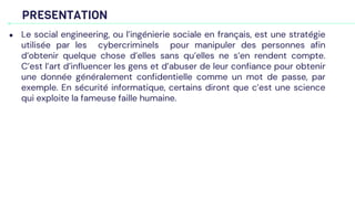 PRESENTATION
● Le social engineering, ou l’ingénierie sociale en français, est une stratégie
utilisée par les cybercriminels pour manipuler des personnes afin
d’obtenir quelque chose d’elles sans qu’elles ne s’en rendent compte.
C’est l’art d’influencer les gens et d’abuser de leur confiance pour obtenir
une donnée généralement confidentielle comme un mot de passe, par
exemple. En sécurité informatique, certains diront que c’est une science
qui exploite la fameuse faille humaine.
 