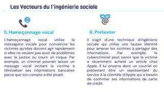 Les Vecteurs du l’ingénierie sociale
L’hameçonnage vocal utilise la
messagerie vocale pour convaincre les
victimes qu’elles doivent agir rapidement
si elles ne veulent pas avoir de problèmes
avec la justice ou courir un risque. Par
exemple, un criminel pourrait laisser un
message vocal incitant la victime à
réinitialiser ses informations bancaires
parce que son compte a été piraté.
5. Hameçonnage vocal
Il s’agit d’une technique d’ingénierie
sociale qui utilise une fausse identité
pour amener les victimes à partager des
informations. Par exemple, le
cybercriminel peut savoir que la victime
a récemment acheté un article chez
Apple. Il lui enverra donc un courriel en
prétextant être un représentant du
service à la clientèle d’Apple qui a besoin
de confirmer ses informations de carte
de crédit.
6. Prétexter
 