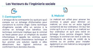 Les Vecteurs du l’ingénierie sociale
L’arnaque de la contrepartie (ou quid pro quo)
compte sur un échange d’information pour
convaincre la victime d’agir. Cette technique
d’ingénierie sociale offre un service à la
victime en échange d’un bénéfice. Une
technique commune implique que le criminel
se fasse passer pour un employé du soutien
informatique. Il appelle les victimes ayant
ouvert des tickets d’assistance technique et
leur promet une solution rapide si elles
désactivent leur logiciel antivirus ou
confirment leurs données d’accès.
7. Contrepartie
Le maliciel est utilisé pour amener les
victimes à payer pour éliminer un
maliciel, un virus ou un autre logiciel
contaminé de leur ordinateur. On leur fait
croire qu’il y a un virus ou un maliciel sur
leur ordinateur et qu’il sera retiré en
échange d’une somme d’argent. Selon
l’arnaque, le criminel s’en tient à voler les
informations de carte de crédit de la
victime ou en profite pour installer
également un vrai maliciel ou rançongiciel
sur l’ordinateur.
8. Maliciel
 