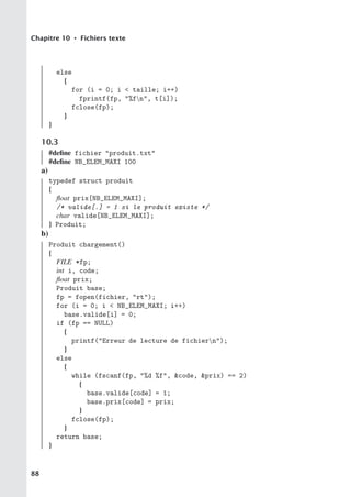 Chapitre 10 • Fichiers texte
else
{
for (i = 0; i  taille; i++)
fprintf(fp, %fn, t[i]);
fclose(fp);
}
}
10.3
#define fichier produit.txt
#define NB_ELEM_MAXI 100
a)
typedef struct produit
{
float prix[NB_ELEM_MAXI];
/* valide[.] = 1 si le produit existe */
char valide[NB_ELEM_MAXI];
} Produit;
b)
Produit chargement()
{
FILE *fp;
int i, code;
float prix;
Produit base;
fp = fopen(fichier, rt);
for (i = 0; i  NB_ELEM_MAXI; i++)
base.valide[i] = 0;
if (fp == NULL)
{
printf(Erreur de lecture de fichiern);
}
else
{
while (fscanf(fp, %d %f, code, prix) == 2)
{
base.valide[code] = 1;
base.prix[code] = prix;
}
fclose(fp);
}
return base;
}
88
 