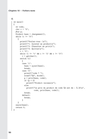 Chapitre 10 • Fichiers texte
f)
int main()
{
int code;
char c = ’0’;
float p;
Produit base = chargement();
while (c != ’3’)
{
printf(Voulez-vous :n);
printf(1- Ajouter un produitn);
printf(2- Consulter un prixn);
printf(3- Quittern);
c = ’0’;
while (c != ’1’  c != ’2’  c != ’3’)
c = getchar();
switch (c)
{
case ’1’:
base = ajout(base);
break;
case ’2’:
printf(code ? );
scanf(%d, code);
p = prix(base, code);
if (p  0)
printf(Produit inconnun);
else
printf(Le prix du produit de code %d est de : %.2fn,
code, prix(base, code));
break;
default:
break;
}
}
sauve(base);
return 0;
}
90
 