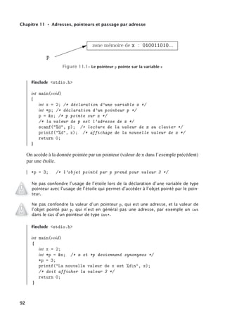 Chapitre 11 • Adresses, pointeurs et passage par adresse
zone mémoire de x : 010011010...
p
Figure 11.1– Le pointeur p pointe sur la variable x
#include stdio.h
int main(void)
{
int x = 2; /* déclaration d’une variable x */
int *p; /* déclaration d’un pointeur p */
p = x; /* p pointe sur x */
/* la valeur de p est l’adresse de x */
scanf(%d, p); /* lecture de la valeur de x au clavier */
printf(%d, x); /* affichage de la nouvelle valeur de x */
return 0;
}
On accède à la donnée pointée par un pointeur (valeur de x dans l’exemple précédent)
par une étoile.
*p = 3; /* l’objet pointé par p prend pour valeur 3 */
Ne pas confondre l’usage de l’étoile lors de la déclaration d’une variable de type
pointeur avec l’usage de l’étoile qui permet d’accéder à l’objet pointé par le poin-
teur.
Ne pas confondre la valeur d’un pointeur p, qui est une adresse, et la valeur de
l’objet pointé par p, qui n’est en général pas une adresse, par exemple un int
dans le cas d’un pointeur de type int*.
#include stdio.h
int main(void)
{
int x = 2;
int *p = x; /* x et *p deviennent synonymes */
*p = 3;
printf(La nouvelle valeur de x est %dn, x);
/* doit afficher la valeur 3 */
return 0;
}
92
 