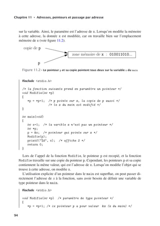 Chapitre 11 • Adresses, pointeurs et passage par adresse
sur la variable. Ainsi, le paramètre est l’adresse de x. Lorsqu’on modifie la mémoire
à cette adresse, la donnée x est modifiée, car on travaille bien sur l’emplacement
mémoire de x (voir figure 11.2).
zone mémoire de x : 010011010...
p
copie de p
Figure 11.2– Le pointeur p et sa copie pointent tous deux sur la variable x du main
#include stdio.h
/* la fonction suivante prend en paramètre un pointeur */
void Modifie(int *p)
{
*p = *p+1; /* p pointe sur x, la copie de p aussi */
/* le x du main est modifié */
}
int main(void)
{
int x=1; /* la varible x n’est pas un pointeur */
int *p;
p = x; /* pointeur qui pointe sur x */
Modifie(p);
printf(%d, x); /* affiche 2 */
return 0;
}
Lors de l’appel de la fonction Modifie, le pointeur p est recopié, et la fonction
Modifie travaille sur une copie du pointeur p. Cependant, les pointeurs p et sa copie
contiennent la même valeur, qui est l’adresse de x. Lorsqu’on modifie l’objet qui se
trouve à cette adresse, on modifie x.
L’utilisation explicite d’un pointeur dans le main est superflue, on peut passer di-
rectement l’adresse de x à la fonction, sans avoir besoin de définir une variable de
type pointeur dans le main.
#include stdio.h
void Modifie(int *p) /* paramètre de type pointeur */
{
*p = *p+1; /* ce pointeur p a pour valeur x (x du main) */
94
 