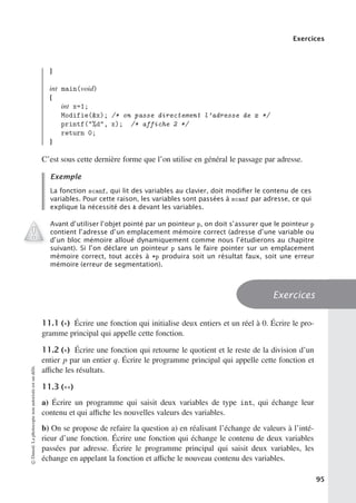 Exercices
}
int main(void)
{
int x=1;
Modifie(x); /* on passe directement l’adresse de x */
printf(%d, x); /* affiche 2 */
return 0;
}
C’est sous cette dernière forme que l’on utilise en général le passage par adresse.
Exemple
La fonction scanf, qui lit des variables au clavier, doit modiﬁer le contenu de ces
variables. Pour cette raison, les variables sont passées à scanf par adresse, ce qui
explique la nécessité des  devant les variables.
Avant d’utiliser l’objet pointé par un pointeur p, on doit s’assurer que le pointeur p
contient l’adresse d’un emplacement mémoire correct (adresse d’une variable ou
d’un bloc mémoire alloué dynamiquement comme nous l’étudierons au chapitre
suivant). Si l’on déclare un pointeur p sans le faire pointer sur un emplacement
mémoire correct, tout accès à *p produira soit un résultat faux, soit une erreur
mémoire (erreur de segmentation).
Exercices
11.1 (∗) Écrire une fonction qui initialise deux entiers et un réel à 0. Écrire le pro-
gramme principal qui appelle cette fonction.
11.2 (∗) Écrire une fonction qui retourne le quotient et le reste de la division d’un
entier p par un entier q. Écrire le programme principal qui appelle cette fonction et
aﬃche les résultats.
11.3 (∗∗)
a) Écrire un programme qui saisit deux variables de type int, qui échange leur
contenu et qui aﬃche les nouvelles valeurs des variables.
b) On se propose de refaire la question a) en réalisant l’échange de valeurs à l’inté-
rieur d’une fonction. Écrire une fonction qui échange le contenu de deux variables
passées par adresse. Écrire le programme principal qui saisit deux variables, les
échange en appelant la fonction et aﬃche le nouveau contenu des variables.
©
Dunod.
La
photocopie
non
autorisée
est
un
délit.
95
 