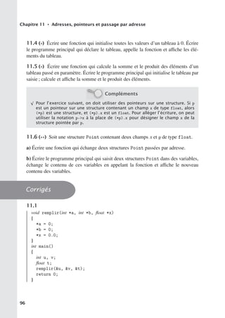 Chapitre 11 • Adresses, pointeurs et passage par adresse
11.4 (∗) Écrire une fonction qui initialise toutes les valeurs d’un tableau à 0. Écrire
le programme principal qui déclare le tableau, appelle la fonction et aﬃche les élé-
ments du tableau.
11.5 (∗) Écrire une fonction qui calcule la somme et le produit des éléments d’un
tableau passé en paramètre. Écrire le programme principal qui initialise le tableau par
saisie ; calcule et aﬃche la somme et le produit des éléments.
Compléments
√
Pour l’exercice suivant, on doit utiliser des pointeurs sur une structure. Si p
est un pointeur sur une structure contenant un champ x de type float, alors
(*p) est une structure, et (*p).x est un float. Pour alléger l’écriture, on peut
utiliser la notation p-x à la place de (*p).x pour désigner le champ x de la
structure pointée par p.
11.6 (∗∗) Soit une structure Point contenant deux champs x et y de type float.
a) Écrire une fonction qui échange deux structures Point passées par adresse.
b) Écrire le programme principal qui saisit deux structures Point dans des variables,
échange le contenu de ces variables en appelant la fonction et aﬃche le nouveau
contenu des variables.
Corrigés
11.1
void remplir(int *a, int *b, float *x)
{
*a = 0;
*b = 0;
*x = 0.0;
}
int main()
{
int u, v;
float t;
remplir(u, v, t);
return 0;
}
96
 