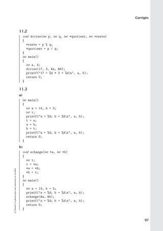 Corrigés
11.2
void divise(int p, int q, int *quotient, int *reste)
{
*reste = p % q;
*quotient = p / q;
}
int main()
{
int a, b;
divise(17, 3, a, b);
printf(17 = %d * 3 + %dn, a, b);
return 0;
}
11.3
a)
int main()
{
int a = 14, b = 5;
int t;
printf(a = %d; b = %dn, a, b);
t = a;
a = b;
b = t;
printf(a = %d; b = %dn, a, b);
return 0;
}
b)
void echange(int *a, int *b)
{
int t;
t = *a;
*a = *b;
*b = t;
}
int main()
{
int a = 14, b = 5;
printf(a = %d; b = %dn, a, b);
echange(a, b);
printf(a = %d; b = %dn, a, b);
return 0;
}
©
Dunod.
La
photocopie
non
autorisée
est
un
délit.
97
 