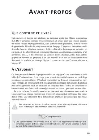 AVANT-PROPOS
QUE CONTIENT CE LIVRE ?
Cet ouvrage est destiné aux étudiants de première année des filières informatique
(L1, DUT, certaines licences professionnelles), et à tous ceux qui veulent acquérir
des bases solides en programmation, sans connaissances préalables, avec la volonté
d’approfondir. Il inclut la programmation en langage C (syntaxe, exécution condi-
tionnelle, boucles itératives, tableaux, fichiers, allocation dynamique de mémoire, ré-
cursivité...), les algorithmes et complexité (langage algorithmique, complexité d’al-
gorithmes, tris...), et les structures de données (listes chaînées, piles, files, arbres,
graphes et parcours de graphes). L’un des objectifs fixés lors de la rédaction de ce
livre était de produire un ouvrage digeste. Le texte ne vise pas l’exhaustivité sur le
langage C.
À L’ÉTUDIANT
Ce livre permet d’aborder la programmation en langage C sans connaissance préa-
lable de l’informatique. Il est conçu pour pouvoir être utilisé comme un outil d’ap-
prentissage en autodidacte. L’étudiant peut utiliser ce livre, et notamment les exer-
cices corrigés, en complément de l’enseignement qu’il reçoit par ailleurs. L’étudiant
peut aussi apprendre seul, en abordant les chapitres dans l’ordre, en contrôlant ses
connaissances avec les exercices corrigés et avec les travaux pratiques sur machine.
Le texte présente de manière concise les bases qui sont nécessaires aux exercices.
Les exercices de chaque chapitre sont progressifs et doivent de préférence être traités
dans l’ordre. Une indication de la diﬃculté des exercices est donnée par des étoiles
lors de l’énoncé.
Les pièges et les erreurs les plus courants sont mis en évidence clairement
dans le texte par des panneaux spéciaux Attention !
Compléments
√
Des compléments sont donnés au ﬁl du texte ; ils apportent un éclairage sur
certaines notions diﬃciles et peuvent être abordés lors d’une seconde lecture
ou lors de la phase d’exercices.
©
Dunod.
La
photocopie
non
autorisée
est
un
délit.
XIII
 