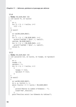 Chapitre 11 • Adresses, pointeurs et passage par adresse
11.4
#define NB_ELEM_MAXI 100
void raz(int *t, int taille)
{
int i;
for (i = 0; i  taille; i++)
t[i] = 0;
}
int main()
{
int tab[NB_ELEM_MAXI];
int i;
for (i = 0; i  NB_ELEM_MAXI; i++)
printf(tab[%d] = %dn, i, tab[i]);
raz(tab, NB_ELEM_MAXI);
for (i = 0; i  NB_ELEM_MAXI; i++)
printf(tab[%d] = %dn, i, tab[i]);
return 0;
}
11.5
#define NB_ELEM_MAXI 100
void calcul(int t[], int taille, int *somme, int *produit)
{
int i;
*somme = 0;
*produit = 1;
for (i = 0; i  taille; i++)
{
*somme += t[i];
*produit *= t[i];
}
}
int main()
{
int tab[NB_ELEM_MAXI];
int s, p, taille=-1, i;
while (taille  0 || taille  NB_ELEM_MAXI)
{
printf(Entrez le nombre d’éléments : );
scanf(%d, taille);
}
puts(Veuillez saisir les éléments du tableau);
98
 