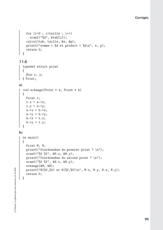 Corrigés
for (i=0 ; itaille ; i++)
scanf(%d, tab[i]);
calcul(tab, taille, s, p);
printf(somme = %d et produit = %dn, s, p);
return 0;
}
11.6
typedef struct point
{
float x, y;
} Point;
a)
void echange(Point * a, Point * b)
{
Point t;
t.x = a-x;
t.y = a-y;
a-x = b-x;
a-y = b-y;
b-x = t.x;
b-y = t.y;
}
b)
int main()
{
Point M, N;
printf(Coordonnées du premier point ? n);
scanf(%f %f, M.x, M.y);
printf(Coordonnées du second point ? n);
scanf(%f %f, N.x, N.y);
echange(M, N);
printf(M(%f,%f) et N(%f,%f)n, M.x, M.y, N.x, N.y);
return 0;
}
©
Dunod.
La
photocopie
non
autorisée
est
un
délit.
99
 