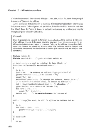 Chapitre 12 • Allocation dynamique
d’octets nécessaires à une variable de type float, int, char, etc. et on multiplie par
le nombre d’éléments du tableau.
Après utilisation de la mémoire, la mémoire doit impérativement être libérée avec
la fonction free. Celle-ci prend en paramètre l’adresse du bloc mémoire qui doit
être libéré. Lors de l’appel à free, la mémoire est rendue au système qui peut la
réemployer pour une autre utilisation.
Exemple
Dans le programme suivant, la fonction RentrerTableau lit le nombre d’éléments
d’un tableau, réserve de l’espace mémoire pour des float en conséquence, lit les
éléments du tableau au clavier et retourne l’adresse du tableau. Le nombre d’élé-
ments du tableau est passé par adresse pour être transmis au main. Notons que
le nombre d’élements du tableau est ici donné par une variable, et non pas une
constante.
#include stdio.h
#include stdlib.h /* pour utiliser malloc */
/* fonction retournant un pointeur de type float* */
float* RentrerTableau(int *addrNbreElements)
{
int n, i;
float *tab; /* adresse du tableau (type pointeur) */
printf(Entrez la taille du tableau : );
scanf(%d, n);
*addrNbreElements = n; /* passage par adresse, renvoi de n */
/* le nombre d’éléments connu, on alloue le tableau */
tab = (float*)malloc(n*sizeof(float)); /* allocation */
puts(Entrez les éléments du tableau :);
for (i=0 ; in ; i++)
scanf(%f, tab[i]);
return tab; /* on retourne l’adresse du tableau */
}
void Affichage(float *tab, int nb) /* affiche un tableau tab */
{
int i;
for (i=0 ; inb ; i++)
printf(tab[%d] = %fn, i, tab[i]);
}
int main(void)
{
int nb;
102
 