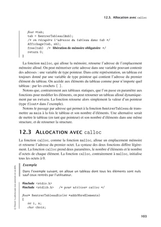 12.3. Allocation avec calloc
float *tab;
tab = RentrerTableau(nb);
/* on récupère l’adresse du tableau dans tab */
Affichage(tab, nb);
free(tab) /* libération de mémoire obligatoire */
return 0;
}
La fonction malloc, qui alloue la mémoire, retourne l’adresse de l’emplacement
mémoire alloué. On peut mémoriser cette adresse dans une variable pouvant contenir
des adresses : une variable de type pointeur. Dans cette représentation, un tableau est
toujours donné par une variable de type pointeur qui contient l’adresse du premier
élément du tableau. On accède aux éléments du tableau comme pour n’importe quel
tableau : par les crochets [ ].
Notons que, contrairement aux tableaux statiques, que l’on passe en paramètre aux
fonctions pour modifier les éléments, on peut retourner un tableau alloué dynamique-
ment par un return. La fonction retourne alors simplement la valeur d’un pointeur
(type float* dans l’exemple).
Notons le passage par adresse qui permet à la fonction RentrerTableau de trans-
mettre au main à la fois le tableau et son nombre d’éléments. Une alternative serait
de mettre le tableau (en tant que pointeur) et son nombre d’éléments dans une même
structure, et de retourner la structure.
12.3 ALLOCATION AVEC calloc
La fonction calloc, comme la fonction malloc, alloue un emplacement mémoire
et retourne l’adresse du premier octet. La syntaxe des deux fonctions diﬀère légère-
ment. La fonction calloc prend deux paramètres, le nombre d’éléments et le nombre
d’octets de chaque élément. La fonction calloc, contrairement à malloc, initialise
tous les octets à 0.
Exemple
Dans l’exemple suivant, on alloue un tableau dont tous les éléments sont nuls
sauf ceux rentrés par l’utilisateur.
#include stdio.h
#include stdlib.h /* pour utiliser calloc */
float* RentrerTableauBis(int *addrNbreElements)
{
int i, n;
char choix;
©
Dunod.
La
photocopie
non
autorisée
est
un
délit.
103
 