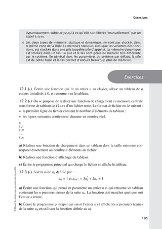 Exercices
dynamiquement subsiste jusqu’à ce qu’elle soit libérée “manuellement” par un
appel à free.
√
Les deux types de mémoire, statique et dynamique, ne sont pas stockés dans
la même zone de la RAM. La mémoire statique, ainsi que les variables des fonc-
tions, est stockée dans une pile (appelée pile d’appels). La mémoire dynamique
est stockée dans un tas. La pile et le tas sont gérés de manière très diﬀérente
par le système. En général dans les paramètres du système par défaut, la pile
est de petite taille et le tas permet d’allouer beaucoup plus de mémoire.
Exercices
12.1 (∗) Écrire une fonction qui lit un entier n au clavier, alloue un tableau de n
entiers initialisés à 0, et retourne n et le tableau.
12.2 (∗) On se propose de réaliser une fonction de chargement en mémoire centrale
sous forme de tableau de float d’un fichier texte. Le format de fichier est le suivant :
• la première ligne du fichier contient le nombre d’éléments du tableau ;
• les lignes suivantes contiennent chacune un nombre réel.
n
f_1
f_2
...
f_n
a) Réaliser une fonction de chargement dans un tableau dont la taille mémoire cor-
respond exactement au nombre d’éléments du fichier.
b) Réaliser une fonction d’aﬃchage du tableau.
c) Écrire le programme principal qui charge le fichier et aﬃche le tableau.
12.3 (∗) Soit la suite un définie par :
u0 = 1 et un+1 = 3u2
n + 2un + 1
a) Écrire une fonction qui prend en paramètre un entier n et qui retourne un tableau
contenant les n premiers termes de la suite un. La fonction doit marcher quel que soit
l’entier n rentré.
b) Écrire le programme principal qui saisit l’entier n et aﬃche les n premiers termes
de la suite un en utilisant la fonction définie au a).
©
Dunod.
La
photocopie
non
autorisée
est
un
délit.
105
 