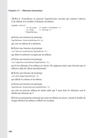 Chapitre 12 • Allocation dynamique
12.4 (∗∗) Considérons la structure TypeTableau suivante qui contient l’adresse
d’un tableau et le nombre d’éléments du tableau.
typedef struct{
int nb_elem; /* nombre d’éléments */
int *tab; /* tableau */
}TypeTableau;
a) Écrire une fonction de prototype
TypeTableau CreationTableau(int n);
qui crée un tableau de n éléments.
b) Écrire une fonction de prototype
void DestructionTableau(TypeTableau T);
qui libère la mémoire occupée par un tableau.
c) Écrire une fonction de prototype
void SimpleLectureTableau(TypeTableau T);
qui lit les éléments d’un tableau au clavier. On supposera dans cette fonction que le
tableau a déja été alloué précédemment.
d) Écrire une fonction de prototype
void Affichage(TypeTableau T);
qui aﬃche le contenu d’un tableau.
e) Écrire une fonction de prototype
TypeTableau DoubleTableau(TypeTableau T);
qui crée un nouveau tableau de même taille que T mais dont les éléments sont le
double des éléments de T.
f) Écrire un programme principal qui saisit un tableau au clavier, calcule le double de
chaque élément du tableau et aﬃche les résultats.
106
 