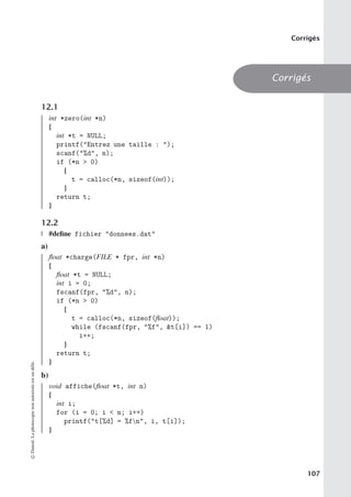 Corrigés
Corrigés
12.1
int *zero(int *n)
{
int *t = NULL;
printf(Entrez une taille : );
scanf(%d, n);
if (*n  0)
{
t = calloc(*n, sizeof(int));
}
return t;
}
12.2
#define fichier donnees.dat
a)
float *charge(FILE * fpr, int *n)
{
float *t = NULL;
int i = 0;
fscanf(fpr, %d, n);
if (*n  0)
{
t = calloc(*n, sizeof(float));
while (fscanf(fpr, %f, t[i]) == 1)
i++;
}
return t;
}
b)
void affiche(float *t, int n)
{
int i;
for (i = 0; i  n; i++)
printf(t[%d] = %fn, i, t[i]);
}
©
Dunod.
La
photocopie
non
autorisée
est
un
délit.
107
 
