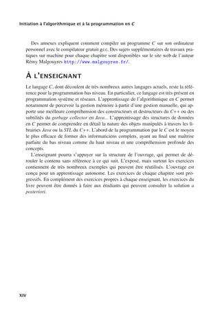 Initiation à l’algorithmique et à la programmation en C
Des annexes expliquent comment compiler un programme C sur son ordinateur
personnel avec le compilateur gratuit gcc. Des sujets supplémentaires de travaux pra-
tiques sur machine pour chaque chapitre sont disponibles sur le site web de l’auteur
Rémy Malgouyres http://www.malgouyres.fr/.
À L’ENSEIGNANT
Le langage C, dont découlent de très nombreux autres langages actuels, reste la réfé-
rence pour la programmation bas niveau. En particulier, ce langage est très présent en
programmation système et réseaux. L’apprentissage de l’algorithmique en C permet
notamment de percevoir la gestion mémoire à partir d’une gestion manuelle, qui ap-
porte une meilleure compréhension des constructeurs et destructeurs du C++ ou des
subtilités du garbage collector en Java... L’apprentissage des structures de données
en C permet de comprendre en détail la nature des objets manipulés à travers les li-
brairies Java ou la STL du C++. L’abord de la programmation par le C est le moyen
le plus eﬃcace de former des informaticiens complets, ayant au final une maîtrise
parfaite du bas niveau comme du haut niveau et une compréhension profonde des
concepts.
L’enseignant pourra s’appuyer sur la structure de l’ouvrage, qui permet de dé-
rouler le contenu sans référence à ce qui suit. L’exposé, mais surtout les exercices
contiennent de très nombreux exemples qui peuvent être réutilisés. L’ouvrage est
conçu pour un apprentissage autonome. Les exercices de chaque chapitre sont pro-
gressifs. En complément des exercices propres à chaque enseignant, les exercices du
livre peuvent être donnés à faire aux étudiants qui peuvent consulter la solution a
posteriori.
XIV
 