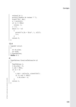 Corrigés
unsigned int i;
printf(Nombre de termes ? );
scanf(%u, n);
u = suite(n);
if (u == NULL)
return -1;
i = 0;
while (i  n)
{
printf(u_%u = %un, i, u[i]);
i++;
}
return 0;
}
12.4
typedef struct
{
int nb_elem;
int *tab;
} TypeTableau;
#define N 5
a)
TypeTableau CreationTableau(int n)
{
TypeTableau t;
t.nb_elem = 0;
t.tab = NULL;
if (n  0)
{
t.tab = calloc(n, sizeof(int));
if (t.tab != NULL)
t.nb_elem = n;
}
return t;
}
©
Dunod.
La
photocopie
non
autorisée
est
un
délit.
109
 