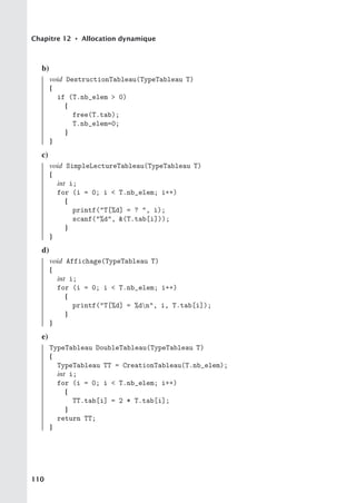 Chapitre 12 • Allocation dynamique
b)
void DestructionTableau(TypeTableau T)
{
if (T.nb_elem  0)
{
free(T.tab);
T.nb_elem=0;
}
}
c)
void SimpleLectureTableau(TypeTableau T)
{
int i;
for (i = 0; i  T.nb_elem; i++)
{
printf(T[%d] = ? , i);
scanf(%d, (T.tab[i]));
}
}
d)
void Affichage(TypeTableau T)
{
int i;
for (i = 0; i  T.nb_elem; i++)
{
printf(T[%d] = %dn, i, T.tab[i]);
}
}
e)
TypeTableau DoubleTableau(TypeTableau T)
{
TypeTableau TT = CreationTableau(T.nb_elem);
int i;
for (i = 0; i  T.nb_elem; i++)
{
TT.tab[i] = 2 * T.tab[i];
}
return TT;
}
110
 